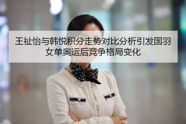 王祉怡与韩悦积分走势对比分析引发国羽女单奥运后竞争格局变化