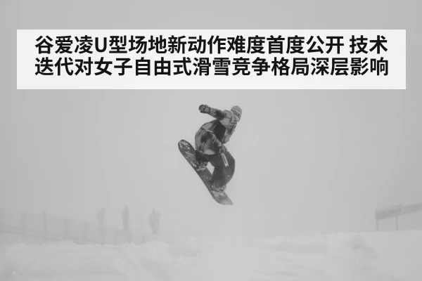 谷爱凌U型场地新动作难度首度公开 技术迭代对女子自由式滑雪竞争格局深层影响