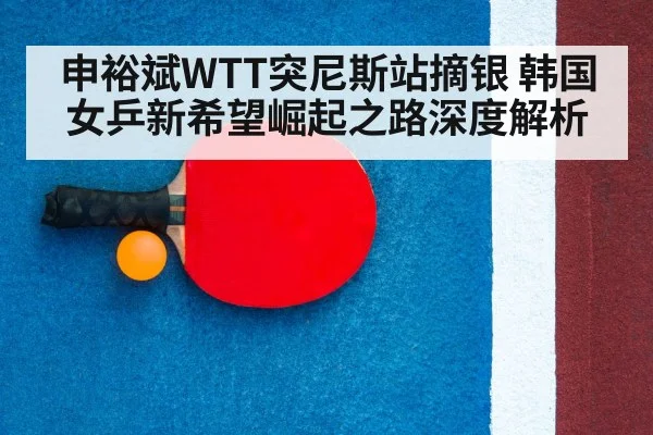 申裕斌WTT突尼斯站摘银 韩国女乒新希望崛起之路深度解析
