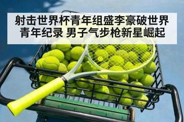 射击世界杯青年组盛李豪破世界青年纪录 男子气步枪新星崛起