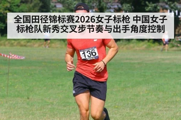 全国田径锦标赛2026女子标枪 中国女子标枪队新秀交叉步节奏与出手角度控制