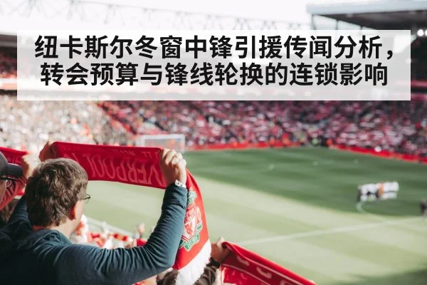 纽卡斯尔冬窗中锋引援传闻分析,转会预算与锋线轮换的连锁影响