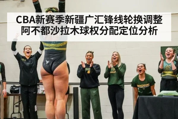 CBA新赛季新疆广汇锋线轮换调整 阿不都沙拉木球权分配定位分析