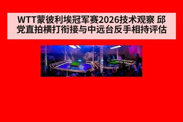 WTT蒙彼利埃冠军赛2026技术观察 邱党直拍横打衔接与中远台反手相持评估