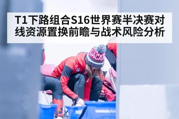T1下路组合S16世界赛半决赛对线资源置换前瞻与战术风险分析